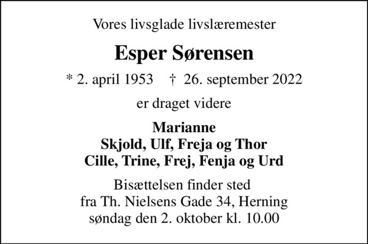 Vores livsglade livslæremester
Esper Sørensen
* 2. april 1953    ✝ 26. september 2022
er draget videre
Marianne Skjold, Ulf, Freja og Thor Cille, Trine, Frej, Fenja og Urd
Bisættelsen finder sted  fra Th. Nielsens Gade 34, Herning søndag den 2. oktober kl. 10.00