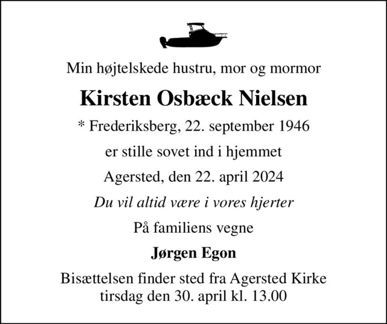Min højtelskede hustru, mor og mormor
Kirsten Osbæck Nielsen
* Frederiksberg, 22. september 1946
er stille sovet ind i hjemmet
Agersted, den 22. april 2024
Du vil altid være i vores hjerter
På familiens vegne
Jørgen Egon
Bisættelsen finder sted fra Agersted Kirke  tirsdag den 30. april kl. 13.00