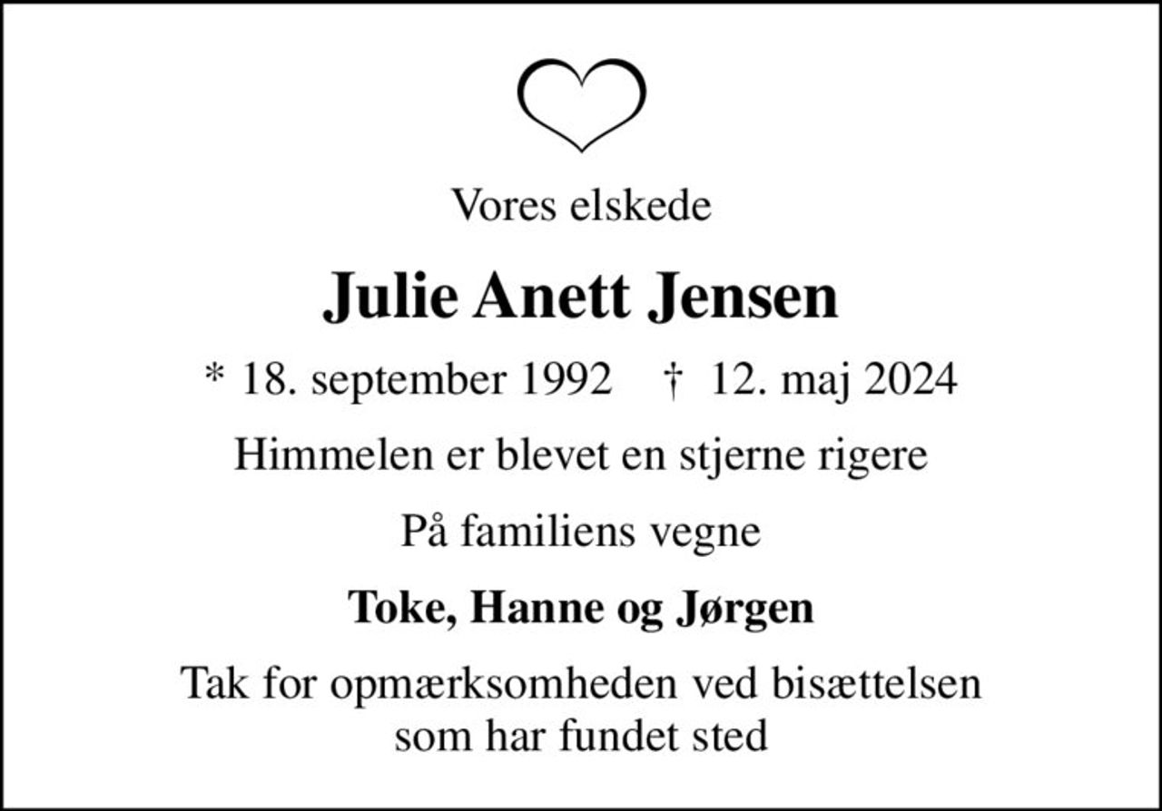 Vores elskede
Julie Anett Jensen
* 18. september 1992    ✝ 12. maj 2024
Himmelen er blevet en stjerne rigere
På familiens vegne
Toke, Hanne og Jørgen
Tak for opmærksomheden ved bisættelsen som har fundet sted