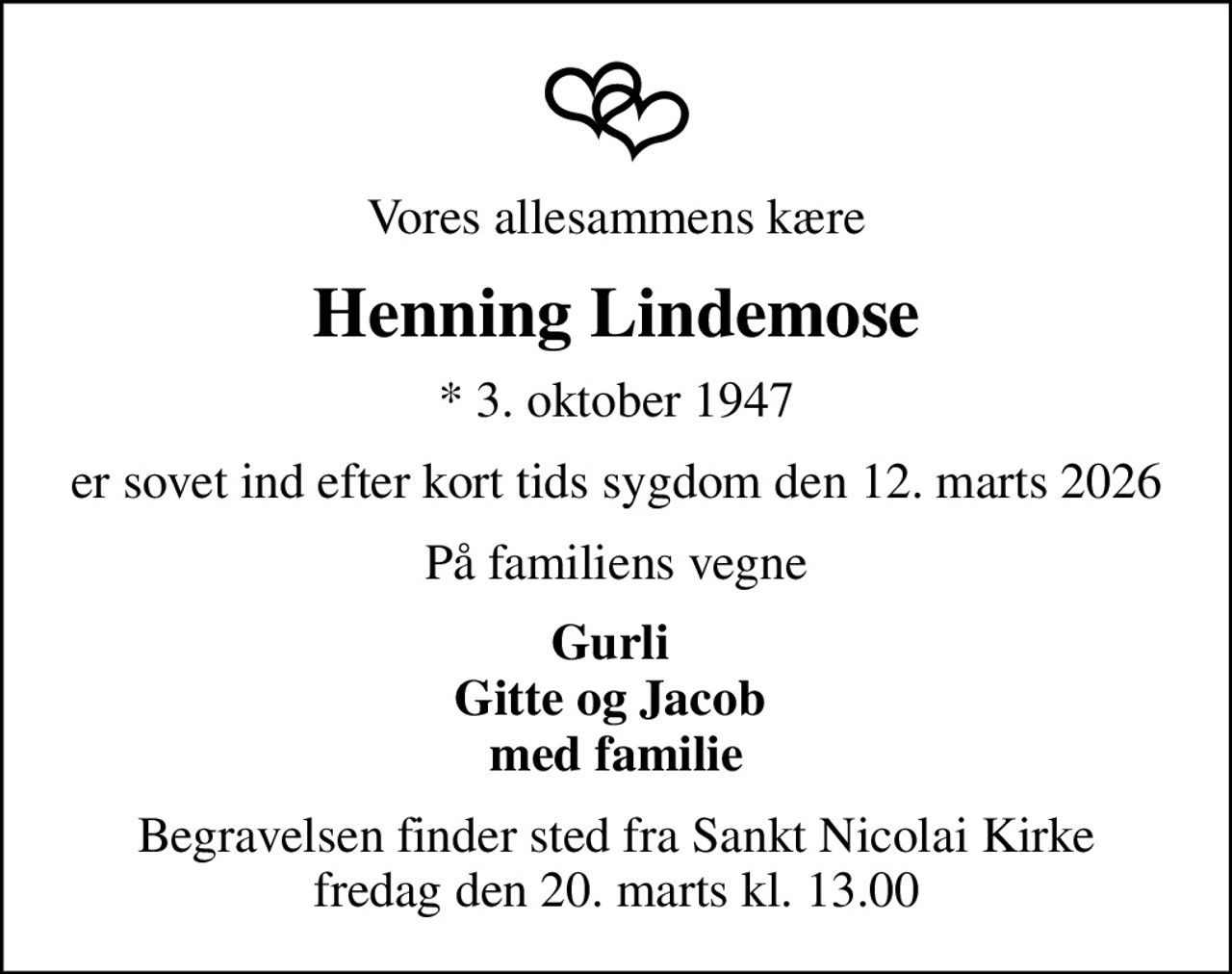 Vores allesammens kære
Henning Lindemose
* 3. oktober 1947
er sovet ind efter kort tids sygdom den 12. marts 2026
På familiens vegne
Gurli  Gitte og Jacob  med familie
Begravelsen finder sted fra Sankt Nicolai Kirke  fredag den 20. marts kl. 13.00