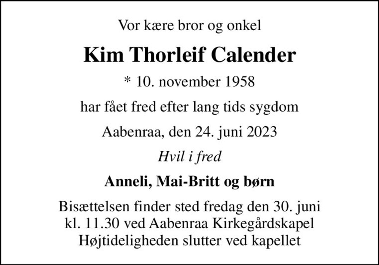 Vor kære bror og onkel
Kim Thorleif Calender
* 10. november 1958
har fået fred efter lang tids sygdom
Aabenraa, den 24. juni 2023
Hvil i fred
Anneli, Mai-Britt og børn
Bisættelsen finder sted fredag den 30. juni kl. 11.30 ved Aabenraa Kirkegårdskapel Højtideligheden slutter ved kapellet