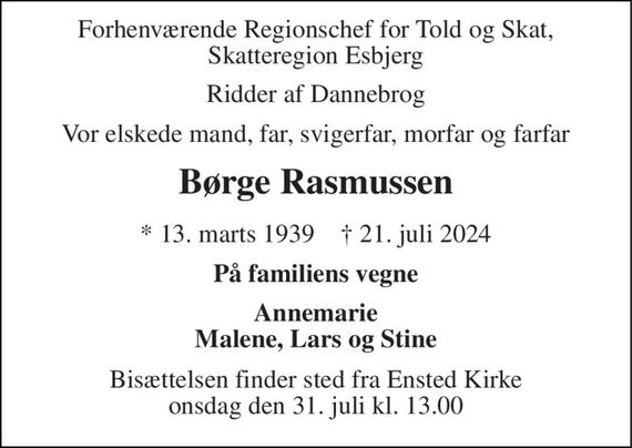 Forhenværende Regionschef for Told og Skat, Skatteregion Esbjerg 
Ridder af Dannebrog 
Vor elskede mand, far, svigerfar, morfar og farfar 
Børge Rasmussen 
*&#x200B; 13. marts 1939&#x200B;    &#x2020;&#x200B; 21. juli 2024 
På familiens vegne 
Annemarie Malene, Lars og Stine 
Bisættelsen&#x200B; finder sted fra Ensted Kirke&#x200B; onsdag den 31. juli&#x200B; kl. 13.00