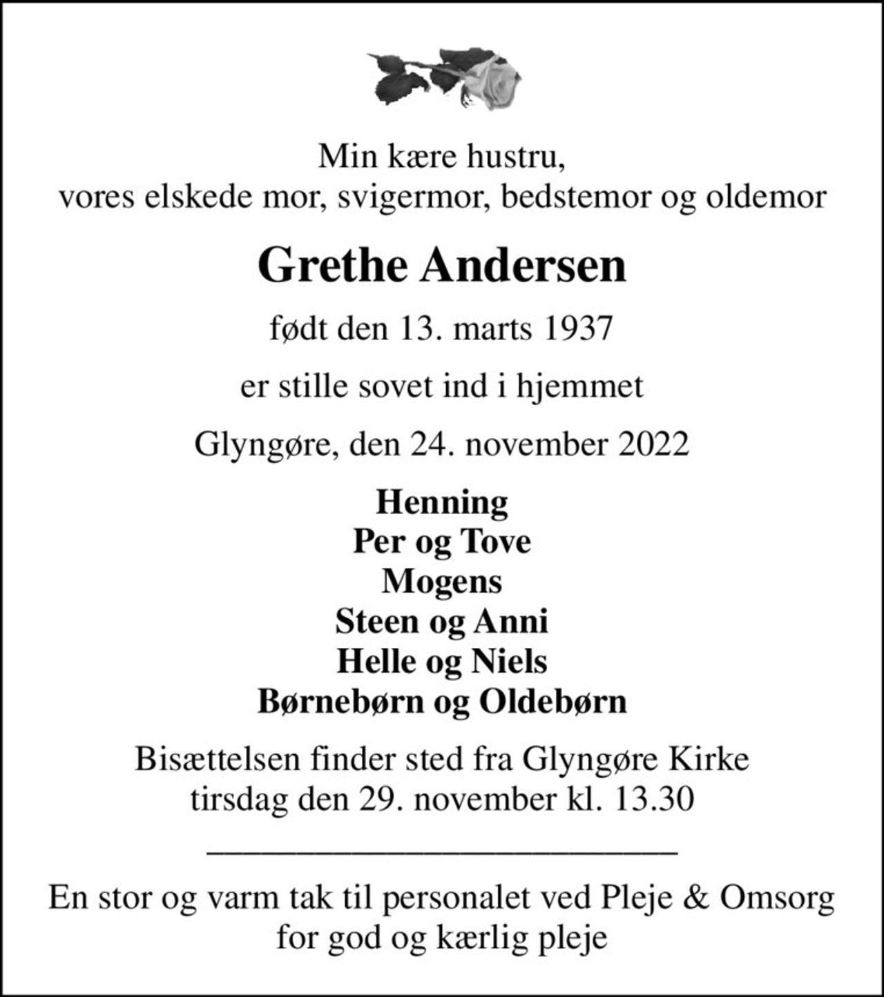 Min kære hustru, vores elskede mor, svigermor, bedstemor og oldemor
Grethe Andersen
født den 13. marts 1937
er stille sovet ind i hjemmet
Glyngøre, den 24. november 2022
Henning Per og Tove Mogens Steen og Anni Helle og Niels Børnebørn og Oldebørn
Bisættelsen finder sted fra Glyngøre Kirke  tirsdag den 29. november kl. 13.30  __________________________
En stor og varm tak til personalet ved Pleje & Omsorg for god og kærlig pleje
