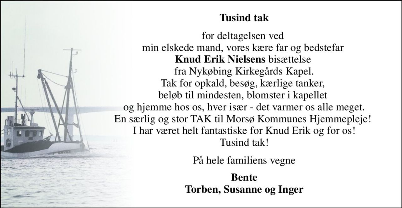 Tusind tak 
for deltagelsen ved  min elskede mand, vores kære far og bedstefar  Knud Erik Nielsens bisættelse  fra Nykøbing Kirkegårds Kapel. Tak for opkald, besøg, kærlige tanker,  beløb til mindesten, blomster i kapellet  og hjemme hos os, hver især - det varmer os alle meget. En særlig og stor TAK til Morsø Kommunes Hjemmepleje!  I har været helt fantastiske for Knud Erik og for os! Tusind tak! 
På hele familiens vegne 
Bente Torben, Susanne og Inger