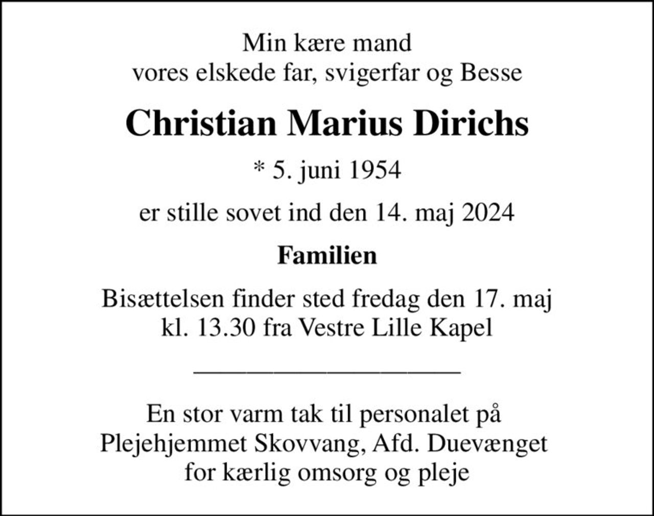 Min kære mand vores elskede far, svigerfar og Besse
Christian Marius Dirichs
* 5. juni 1954
er stille sovet ind den 14. maj 2024
Familien
Bisættelsen finder sted fredag den 17. maj kl. 13.30 fra Vestre Lille Kapel
En stor varm tak til personalet på  Plejehjemmet Skovvang, Afd. Duevænget  for kærlig omsorg og pleje