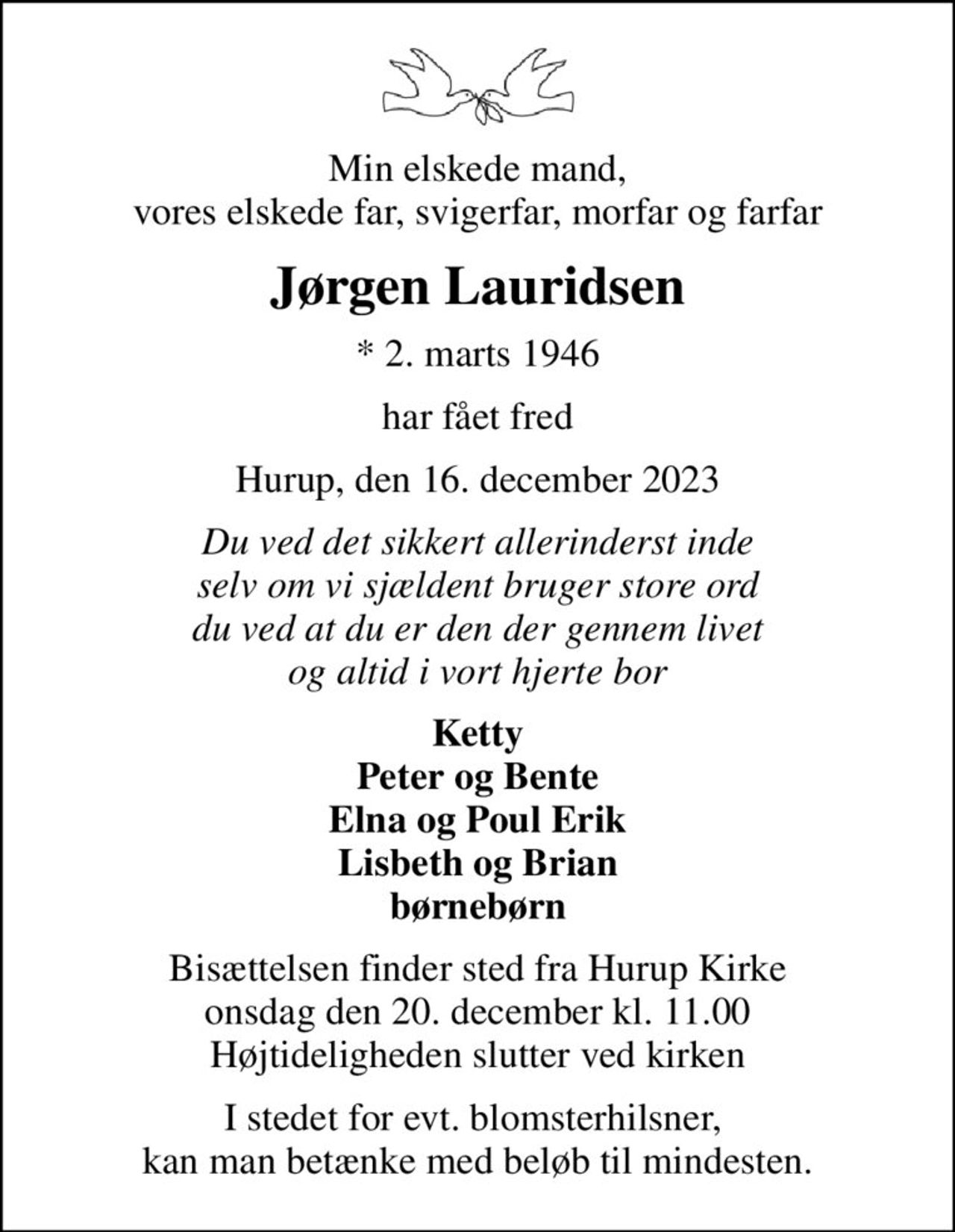 Min elskede mand, vores elskede far, svigerfar, morfar og farfar
Jørgen Lauridsen
* 2. marts 1946
har fået fred
Hurup, den 16. december 2023
Du ved det sikkert allerinderst inde selv om vi sjældent bruger store ord du ved at du er den der gennem livet og altid i vort hjerte bor
Ketty Peter og Bente Elna og Poul Erik Lisbeth og Brian børnebørn
Bisættelsen finder sted fra Hurup Kirke  onsdag den 20. december kl. 11.00  Højtideligheden slutter ved kirken
I stedet for evt. blomsterhilsner,  kan man betænke med beløb til mindesten.