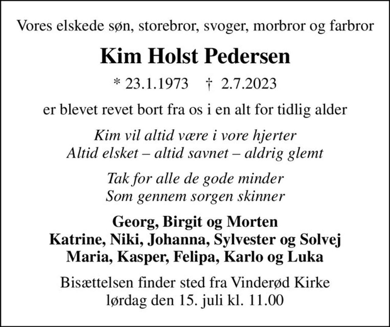 Vores elskede søn, storebror, svoger, morbror og farbror
Kim Holst Pedersen
* 23.1.1973    ✝ 2.7.2023
er blevet revet bort fra os i en alt for tidlig alder
Kim vil altid være i vore hjerter Altid elsket  altid savnet  aldrig glemt
Tak for alle de gode minder Som gennem sorgen skinner
Georg, Birgit og Morten Katrine, Niki, Johanna, Sylvester og Solvej Maria, Kasper, Felipa, Karlo og Luka
Bisættelsen finder sted fra Vinderød Kirke  lørdag den 15. juli kl. 11.00
