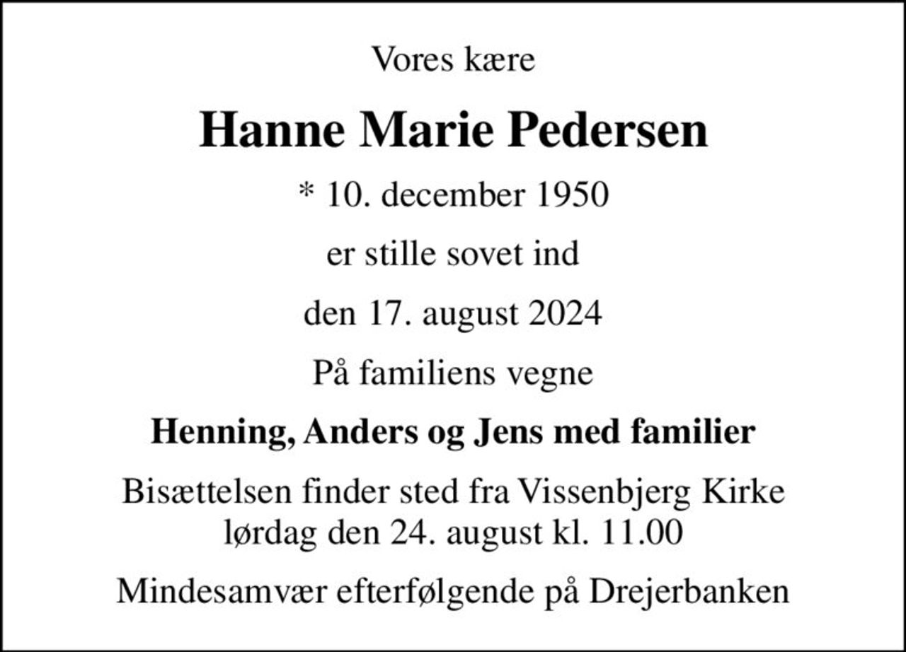 Vores kære
Hanne Marie Pedersen
* 10. december 1950
er stille sovet ind
den 17. august 2024
På familiens vegne
Henning, Anders og Jens med familier
Bisættelsen finder sted fra Vissenbjerg Kirke  lørdag den 24. august kl. 11.00 
Mindesamvær efterfølgende på Drejerbanken