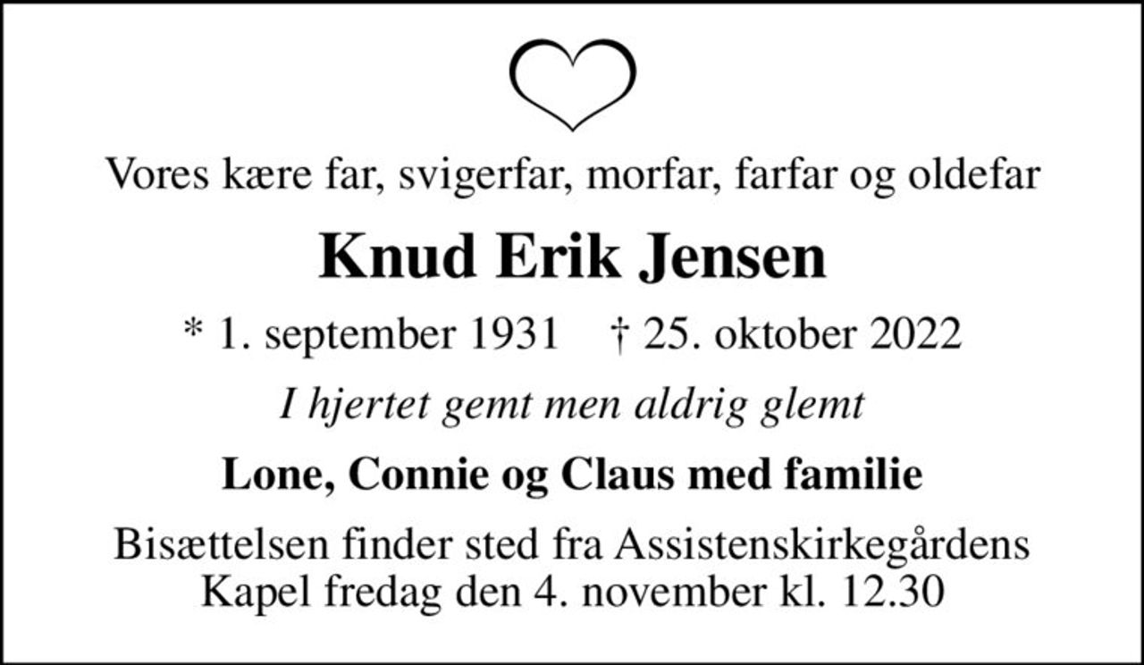 Vores kære far, svigerfar, morfar, farfar og oldefar
Knud Erik Jensen
* 1. september 1931    ✝ 25. oktober 2022
I hjertet gemt men aldrig glemt
Lone, Connie og Claus med familie
Bisættelsen finder sted fra Assistenskirkegårdens Kapel  fredag den 4. november kl. 12.30