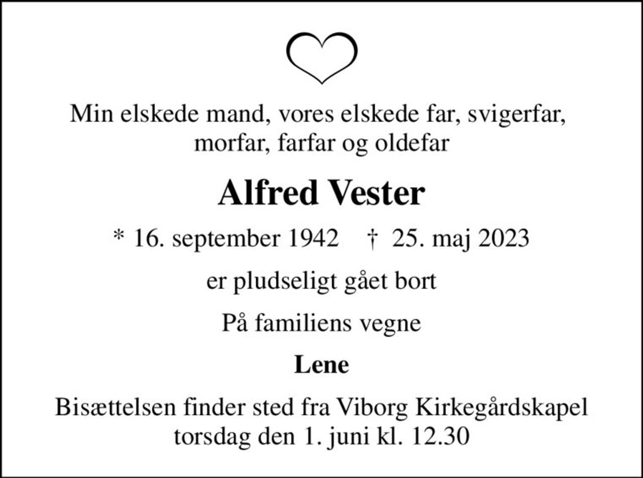 Min elskede mand, vores elskede far, svigerfar,  morfar, farfar og oldefar
Alfred Vester
* 16. september 1942    ✝ 25. maj 2023
er pludseligt gået bort
På familiens vegne
Lene
Bisættelsen finder sted fra Viborg Kirkegårdskapel  torsdag den 1. juni kl. 12.30
