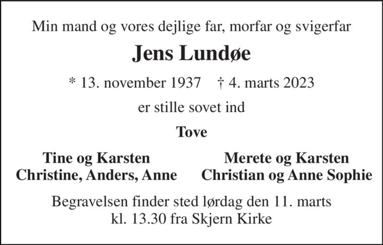 Min mand og vores dejlige far, morfar og svigerfar 
Jens Lundøe 
*​ 13. november 1937​    †​ 4. marts 2023 
er stille sovet ind 
Tove 
Tine og Karsten Christine, Anders, Anne 
Merete og Karsten Christian og Anne Sophie 
Begravelsen​ finder sted lørdag den 11. marts​ kl. 13.30 fra Skjern Kirke
