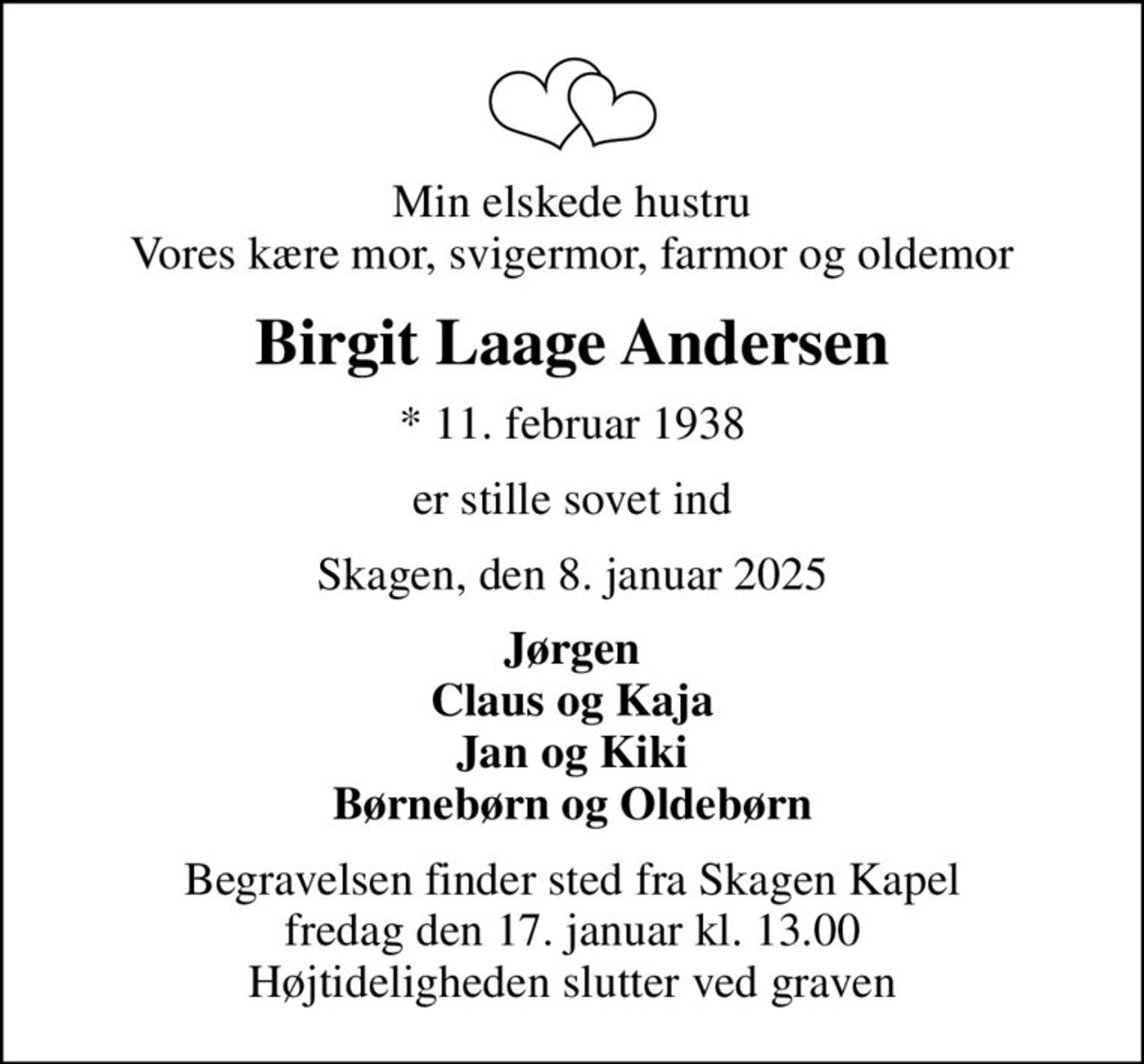 Min elskede hustru Vores kære mor, svigermor, farmor og oldemor
Birgit Laage Andersen
* 11. februar 1938
er stille sovet ind
Skagen, den 8. januar 2025
Jørgen Claus og Kaja Jan og Kiki Børnebørn og Oldebørn
Begravelsen finder sted fra Skagen Kapel  fredag den 17. januar kl. 13.00  Højtideligheden slutter ved graven