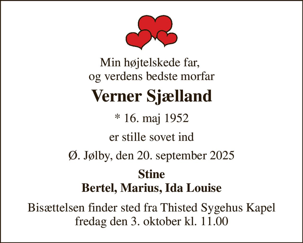Min højtelskede far,  og verdens bedste morfar 
Verner Sjælland 
*​ 16. maj 1952 
er stille sovet ind 
Ø. Jølby, den 20. september 2025 
Stine Bertel, Marius, Ida Louise 
Bisættelsen​ finder sted fra Thisted Sygehus Kapel​ fredag den 3. oktober​ kl. 11.00