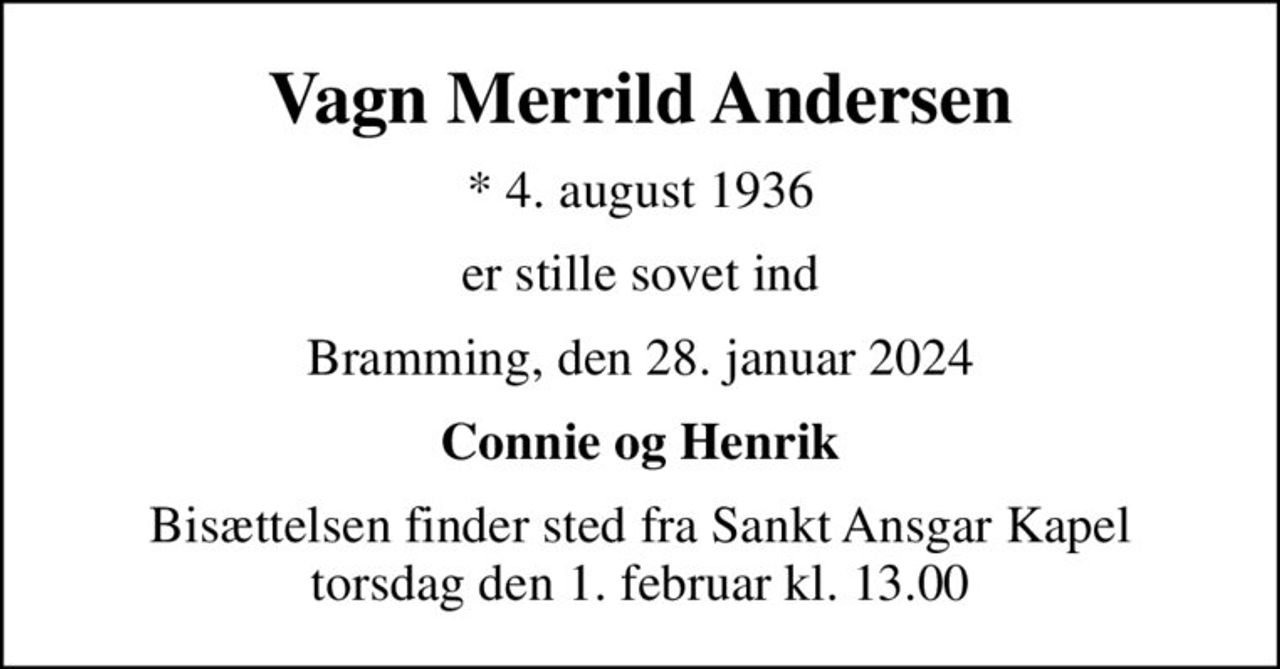 Vagn Merrild Andersen
* 4. august 1936
er stille sovet ind
Bramming, den 28. januar 2024
Connie og Henrik
Bisættelsen finder sted fra Sankt Ansgar Kapel  torsdag den 1. februar kl. 13.00