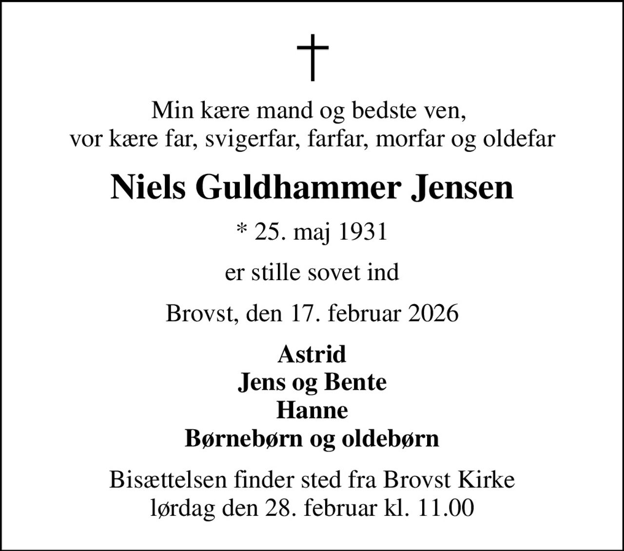 Min kære mand og bedste ven,  vor kære far, svigerfar, farfar, morfar og oldefar
Niels Guldhammer Jensen
* 25. maj 1931
er stille sovet ind
Brovst, den 17. februar 2026
Astrid Jens og Bente Hanne Børnebørn og oldebørn
Bisættelsen finder sted fra Brovst Kirke  lørdag den 28. februar kl. 11.00