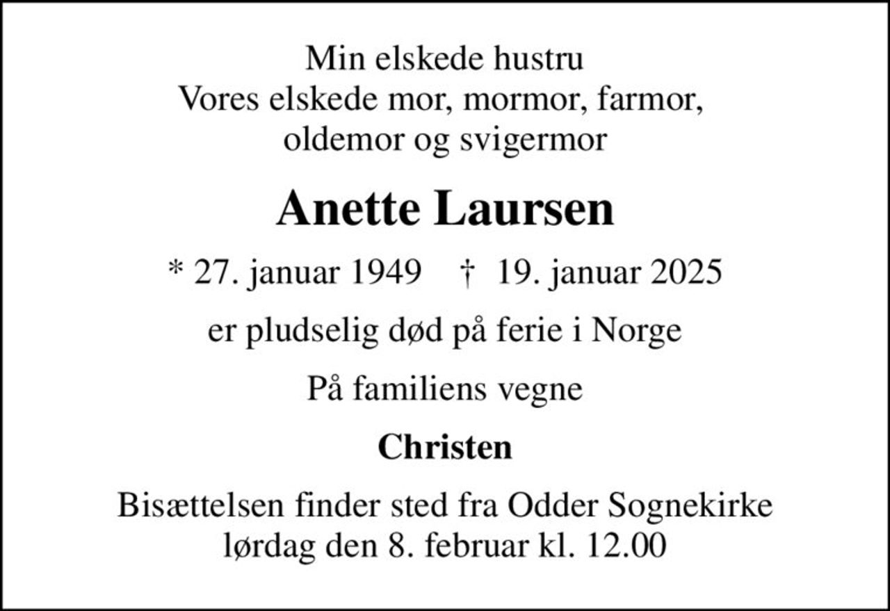 Min elskede hustru Vores elskede mor, mormor, farmor,  oldemor og svigermor
Anette Laursen
* 27. januar 1949    ✝ 19. januar 2025
er pludselig død på ferie i Norge
På familiens vegne
Christen
Bisættelsen finder sted fra Odder Sognekirke lørdag den 8. februar kl. 12.00