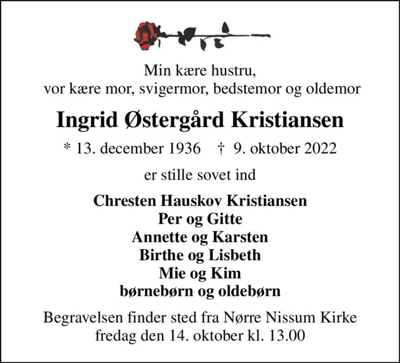 Min kære hustru,  vor kære mor, svigermor, bedstemor og oldemor
Ingrid Østergård Kristiansen
* 13. december 1936    ✝ 9. oktober 2022
er stille sovet ind
Chresten Hauskov Kristiansen Per og Gitte Annette og Karsten Birthe og Lisbeth Mie og Kim børnebørn og oldebørn
Begravelsen finder sted fra Nørre Nissum Kirke  fredag den 14. oktober kl. 13.00