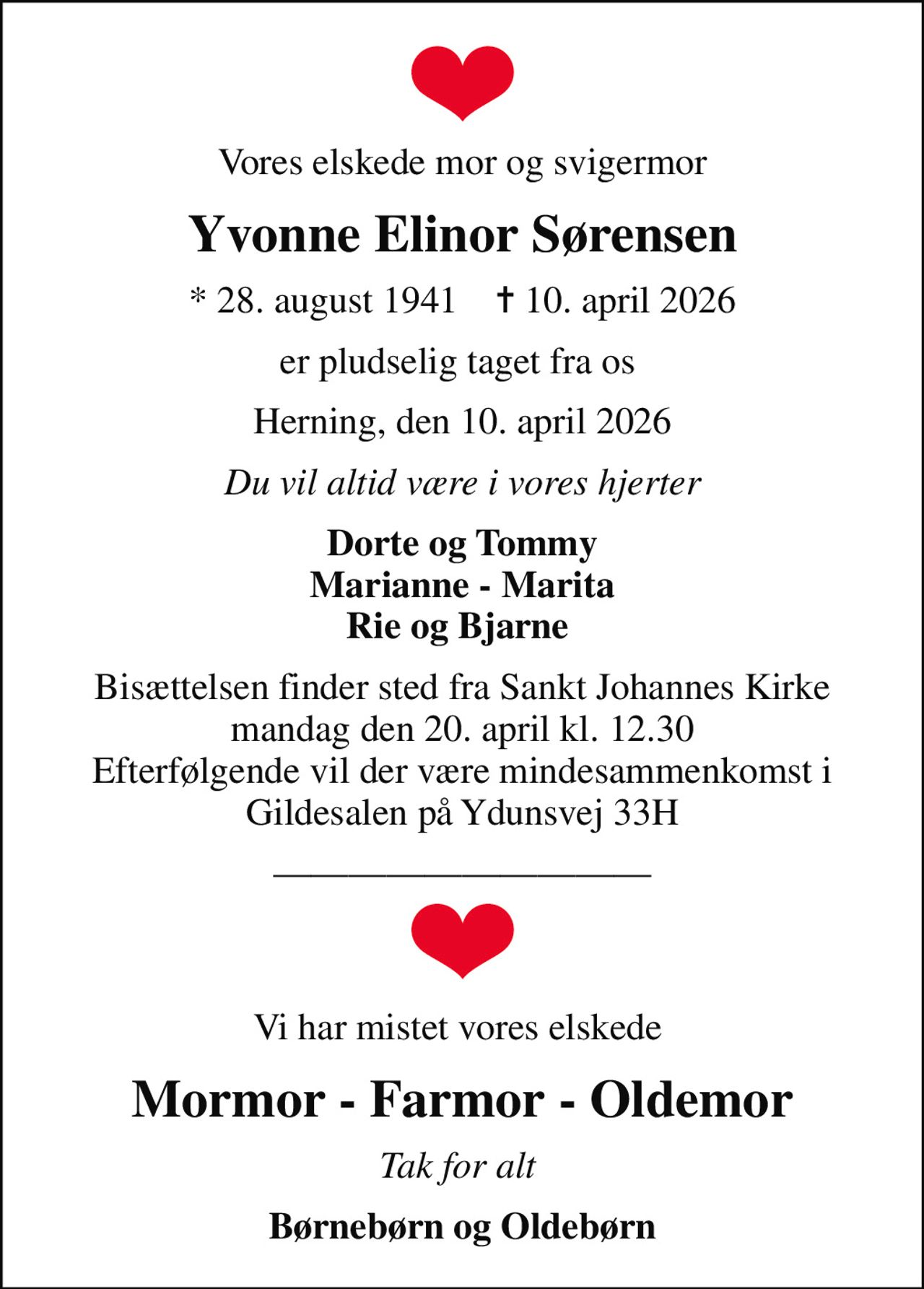 Vores elskede mor og svigermor
Yvonne Elinor Sørensen
* 28. august 1941    ✝ 10. april 2026
er pludselig taget fra os 
Herning, den 10. april 2026
Du vil altid være i vores hjerter
Dorte og Tommy Marianne - Marita Rie og Bjarne 
Bisættelsen finder sted fra Sankt Johannes Kirke  mandag den 20. april kl. 12.30  Efterfølgende vil der være mindesammenkomst i Gildesalen på Ydunsvej 33H
Vi har mistet vores elskede 
Mormor - Farmor - Oldemor
Tak for alt 
Børnebørn og Oldebørn