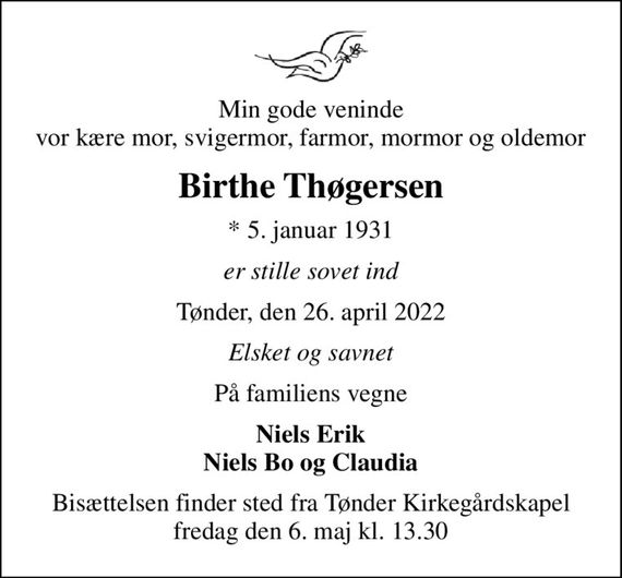 Min gode veninde vor kære mor, svigermor, farmor, mormor og oldemor
Birthe Thøgersen
* 5. januar 1931
er stille sovet ind
Tønder, den 26. april 2022
Elsket og savnet
På familiens vegne
Niels Erik Niels Bo og Claudia
Bisættelsen finder sted fra Tønder Kirkegårdskapel  fredag den 6. maj kl. 13.30