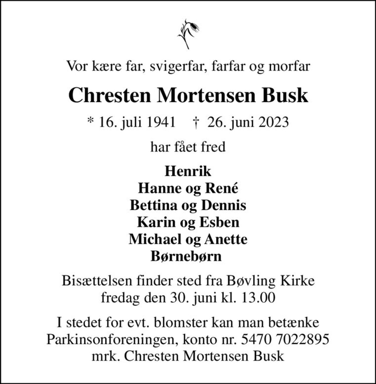 Vor kære far, svigerfar, farfar og morfar
Chresten Mortensen Busk
* 16. juli 1941    ✝ 26. juni 2023
har fået fred
Henrik Hanne og René Bettina og Dennis Karin og Esben Michael og Anette Børnebørn 
Bisættelsen finder sted fra Bøvling Kirke  fredag den 30. juni kl. 13.00 
I stedet for evt. blomster kan man betænke
					Parkinsonforeningen kontonr.54707022895mrk. Chresten
					Mortensen Busk