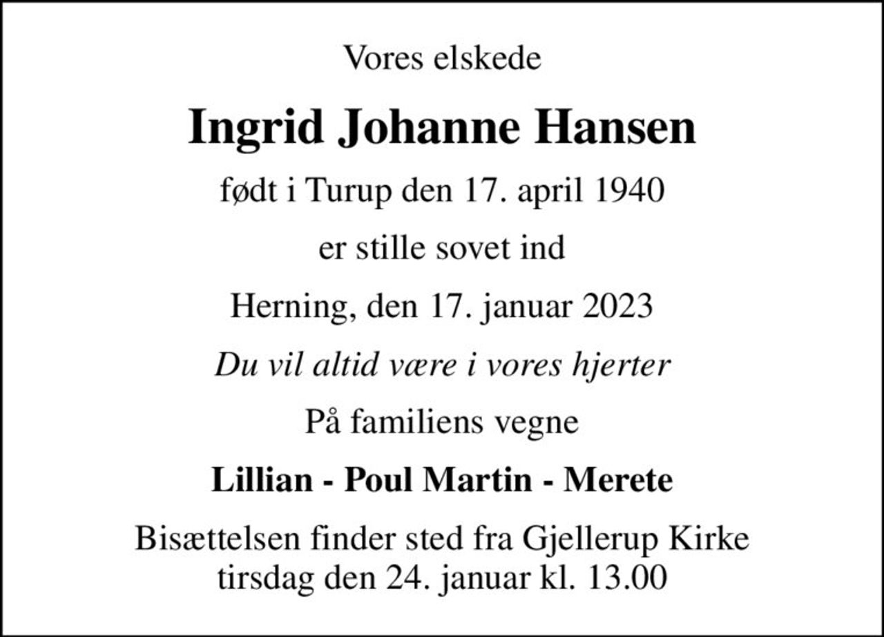 Vores elskede
Ingrid Johanne Hansen
født i Turup den 17. april 1940
er stille sovet ind
Herning, den 17. januar 2023
Du vil altid være i vores hjerter
På familiens vegne
Lillian - Poul Martin - Merete
Bisættelsen finder sted fra Gjellerup Kirke  tirsdag den 24. januar kl. 13.00