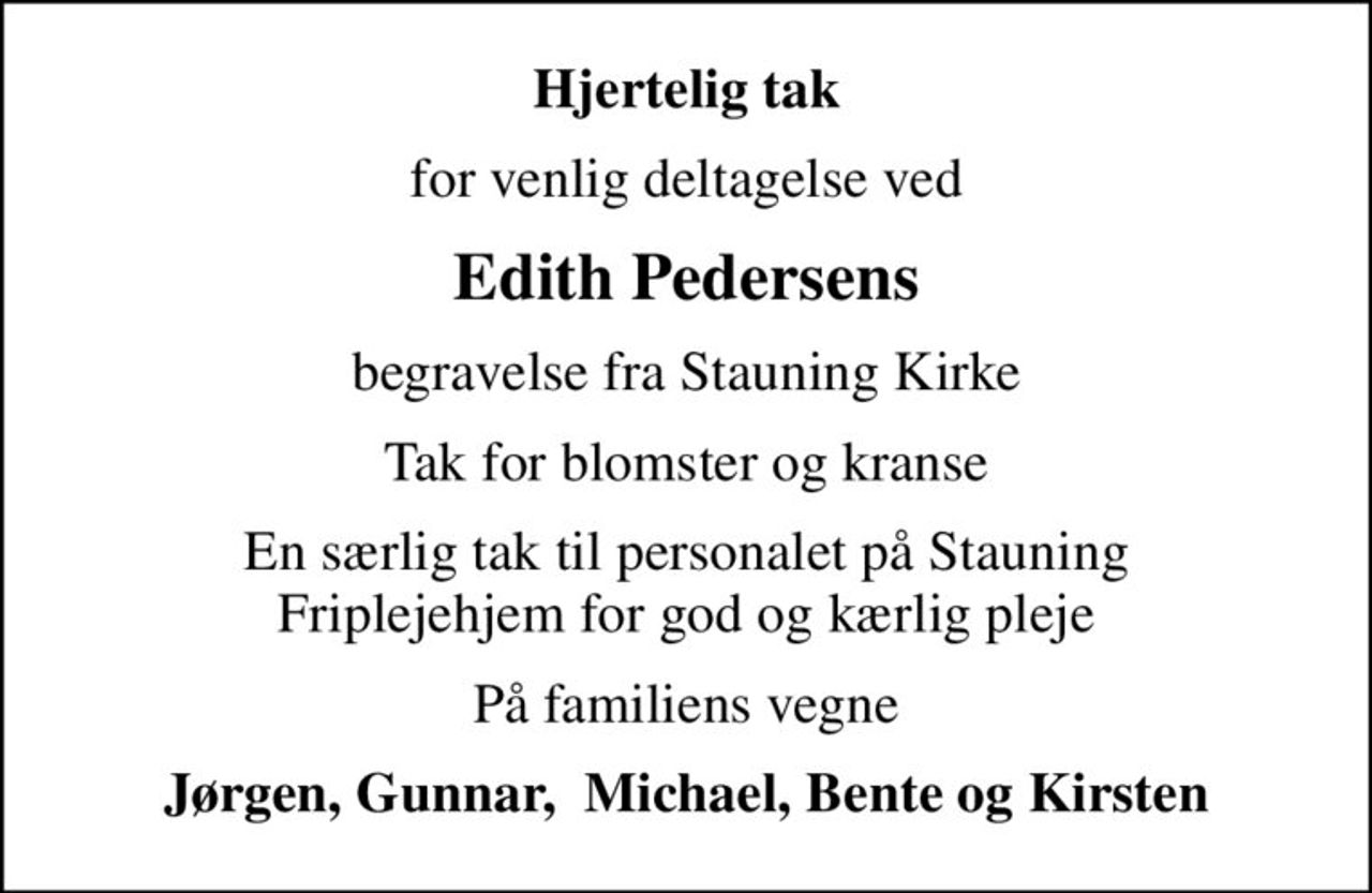 Hjertelig tak
for venlig deltagelse ved
Edith Pedersens
begravelse fra Stauning Kirke
Tak for blomster og kranse
En særlig tak til personalet på Stauning Friplejehjem for god og kærlig pleje
På familiens vegne
Jørgen, Gunnar,  Michael, Bente og Kirsten