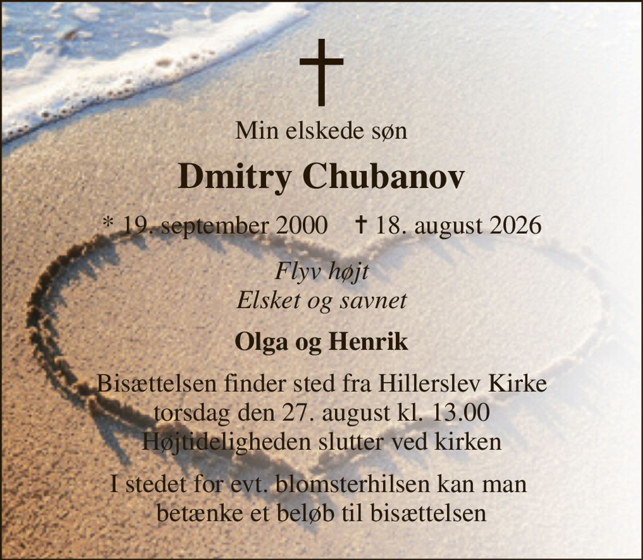 Min elskede søn 
Dmitry Chubanov 
*​ 19. september 2000​    ✝​ 18. august 2026 
Flyv højt Elsket og savnet 
Olga og Henrik 
Bisættelsen​ finder sted fra Hillerslev Kirke​ torsdag den 27. august​ kl. 13.00 Højtideligheden slutter ved kirken 
I stedet for evt. blomsterhilsen kan man  betænke et beløb til bisættelsen