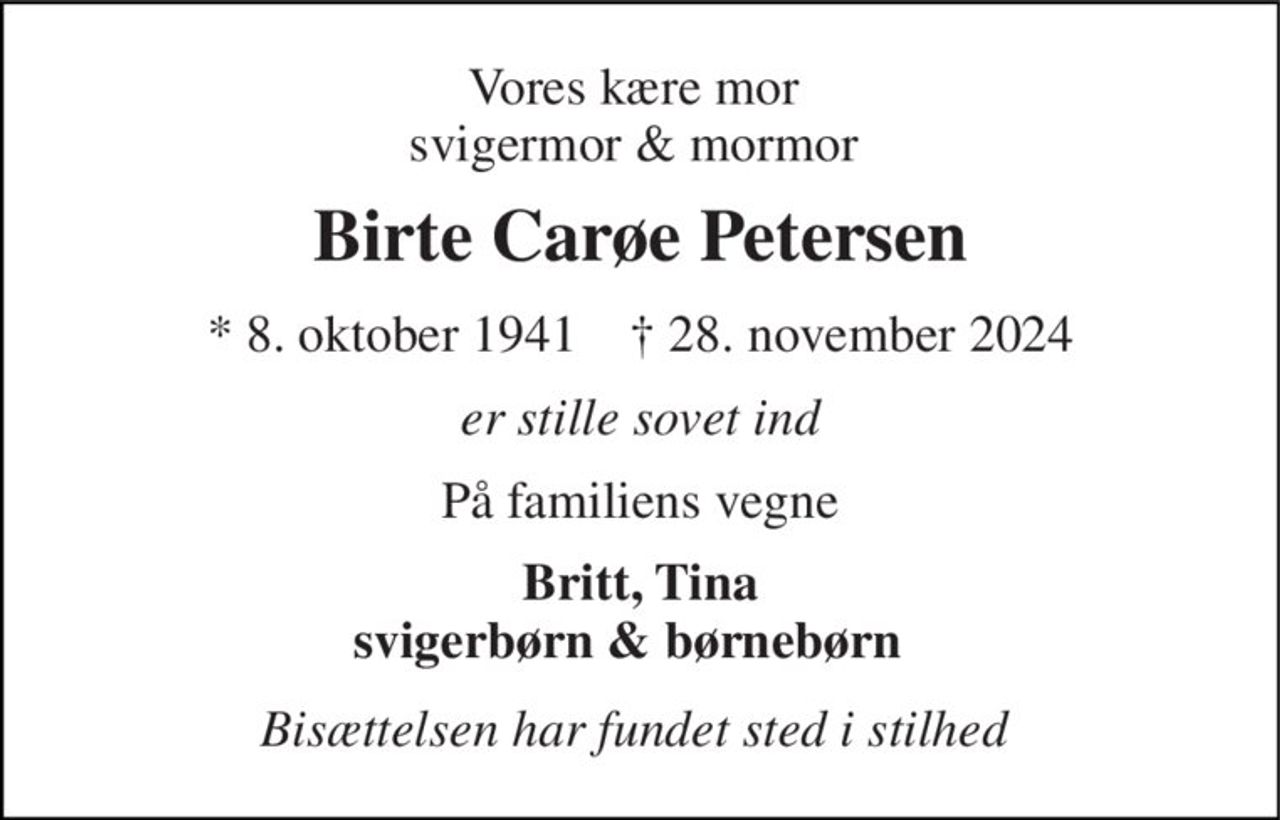 Vores kære mor  svigermor & mormor  
Birte Carøe Petersen 
*​ 8. oktober 1941​    ✝​ 28. november 2024 
er stille sovet ind 
På familiens vegne 
Britt, Tina svigerbørn & børnebørn   
Bisættelsen har fundet sted i stilhed