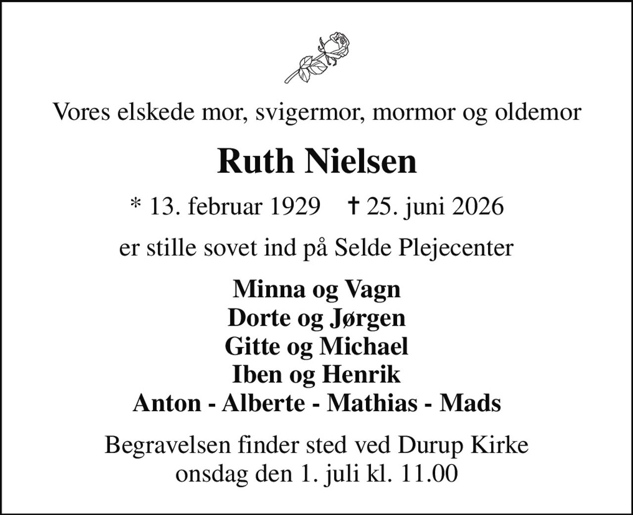 Vores elskede mor, svigermor, mormor og oldemor
Ruth Nielsen
* 13. februar 1929    ✝ 25. juni 2026
er stille sovet ind på Selde Plejecenter
Minna og Vagn Dorte og Jørgen Gitte og Michael Iben og Henrik Anton - Alberte - Mathias - Mads
Begravelsen finder sted ved Durup Kirke  onsdag den 1. juli kl. 11.00