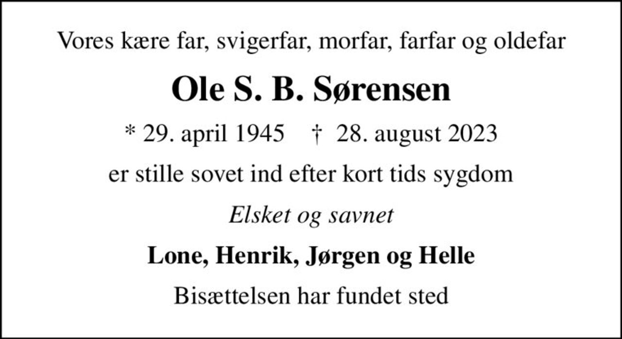 Vores kære far, svigerfar, morfar, farfar og oldefar
Ole S. B. Sørensen
* 29. april 1945    ✝ 28. august 2023
er stille sovet ind efter kort tids sygdom
Elsket og savnet
Lone, Henrik, Jørgen og Helle
Bisættelsen har fundet sted