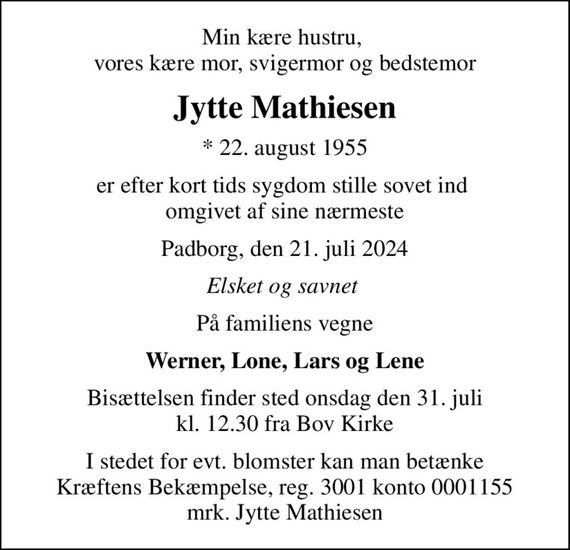 Min kære hustru,  vores kære mor, svigermor og bedstemor
Jytte Mathiesen
* 22. august 1955
er efter kort tids sygdom stille sovet ind  omgivet af sine nærmeste
Padborg, den 21. juli 2024
Elsket og savnet 
På familiens vegne
Werner, Lone, Lars og Lene
Bisættelsen finder sted onsdag den 31. juli kl. 12.30 fra Bov Kirke
I stedet for evt. blomster kan man betænke
					Kræftens Bekæmpelse reg.3001konto0001155mrk. Jytte
					Mathiesen