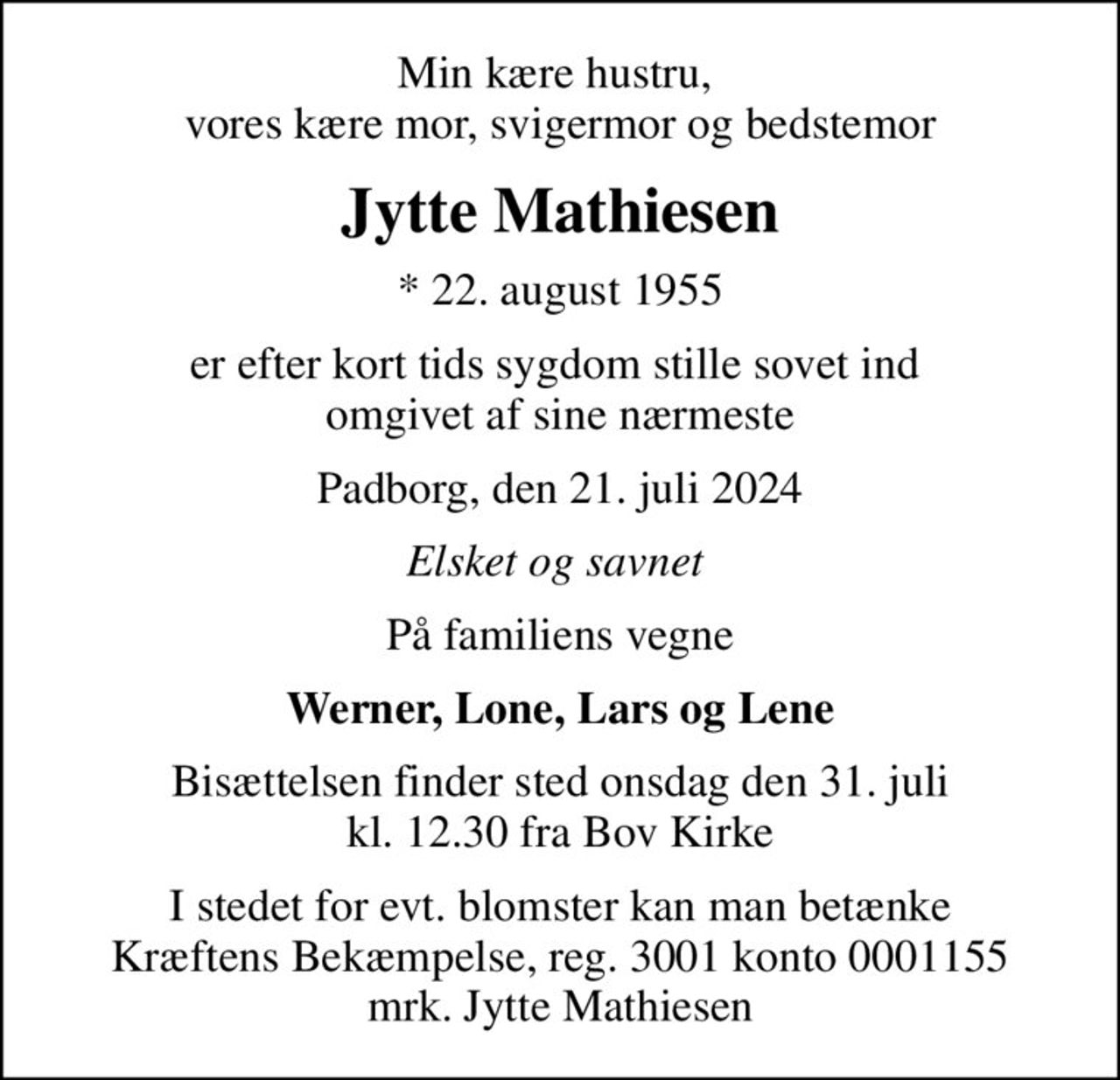 Min kære hustru,  vores kære mor, svigermor og bedstemor
Jytte Mathiesen
* 22. august 1955
er efter kort tids sygdom stille sovet ind  omgivet af sine nærmeste
Padborg, den 21. juli 2024
Elsket og savnet 
På familiens vegne
Werner, Lone, Lars og Lene
Bisættelsen finder sted onsdag den 31. juli kl. 12.30 fra Bov Kirke
I stedet for evt. blomster kan man betænke
					Kræftens Bekæmpelse reg.3001konto0001155mrk. Jytte
					Mathiesen