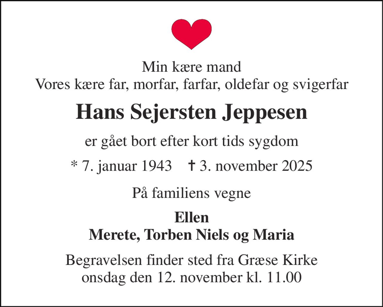 Min kære mand Vores kære far, morfar, farfar, oldefar og svigerfar 
Hans Sejersten Jeppesen 
er gået bort efter kort tids sygdom 
* 7. januar 1943    ✝ 3. november 2025 
På familiens vegne 
Ellen Merete, Torben Niels og Maria 
Begravelsen finder sted fra Græse Kirke onsdag den 12. november kl. 11.00