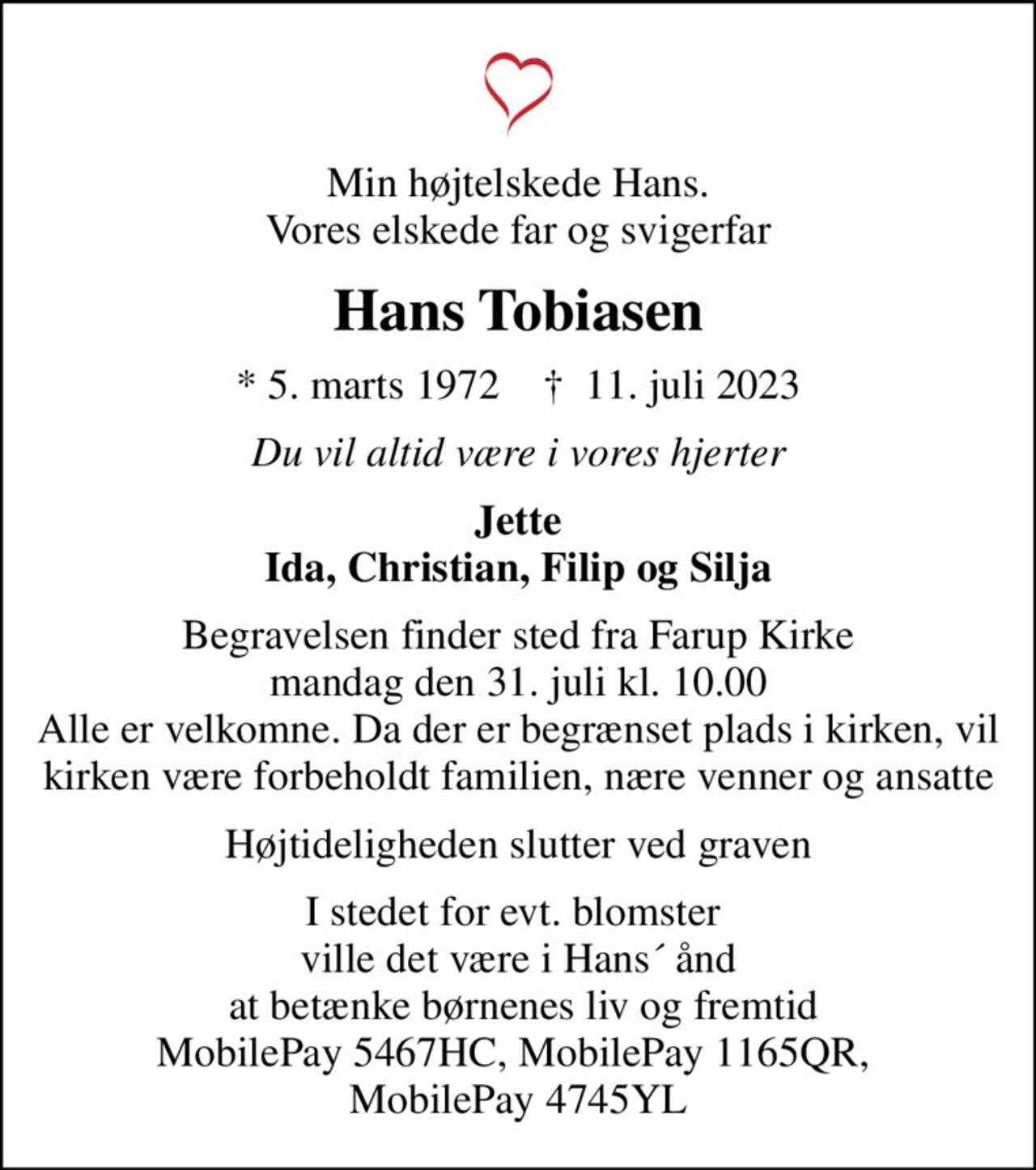 Min højtelskede Hans. Vores elskede far og svigerfar
Hans Tobiasen
* 5. marts 1972    ✝ 11. juli 2023
Du vil altid være i vores hjerter
Jette Ida, Christian, Filip og Silja
Begravelsen finder sted fra Farup Kirke  mandag den 31. juli kl. 10.00  Alle er velkomne. Da der er begrænset plads i kirken, vil kirken være forbeholdt familien, nære venner og ansatte
Højtideligheden slutter ved graven
I stedet for evt. blomster  ville det være i Hans´ ånd  at betænke børnenes liv og fremtid MobilePay 5467HC, MobilePay 1165QR,  MobilePay 4745YL