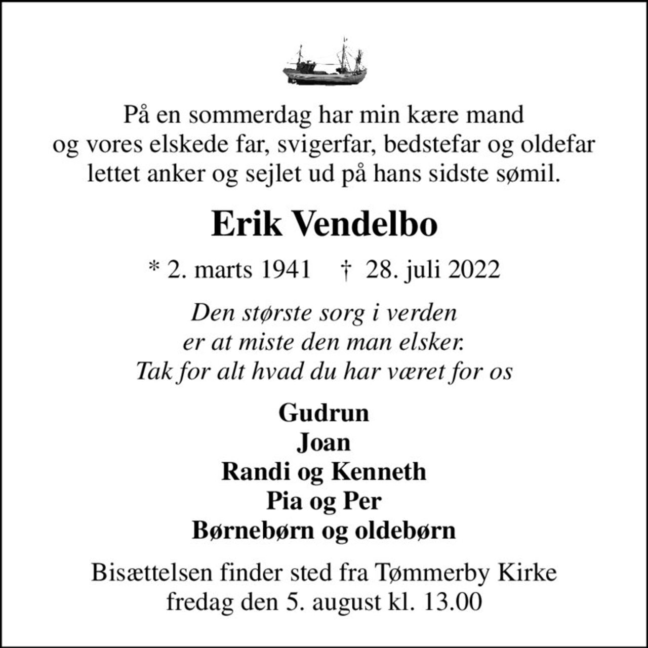 På en sommerdag har min kære mand  og vores elskede far, svigerfar, bedstefar og oldefar  lettet anker og sejlet ud på hans sidste sømil.
Erik Vendelbo
* 2. marts 1941    ✝ 28. juli 2022
Den største sorg i verden er at miste den man elsker. Tak for alt hvad du har været for os
Gudrun Joan Randi og Kenneth Pia og Per Børnebørn og oldebørn
Bisættelsen finder sted fra Tømmerby Kirke  fredag den 5. august kl. 13.00