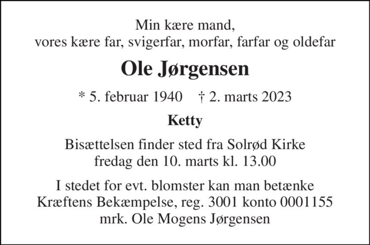 Min kære mand, vores kære far, svigerfar, morfar, farfar og oldefar 
Ole Jørgensen 
*​ 5. februar 1940​    ✝​ 2. marts 2023 
Ketty 
Bisættelsen​ finder sted fra Solrød Kirke​ fredag den 10. marts​ kl. 13.00 
I stedet for evt. blomster kan man betænke Kræftens Bekæmpelse, reg. 3001 konto 0001155 mrk. Ole Mogens Jørgensen