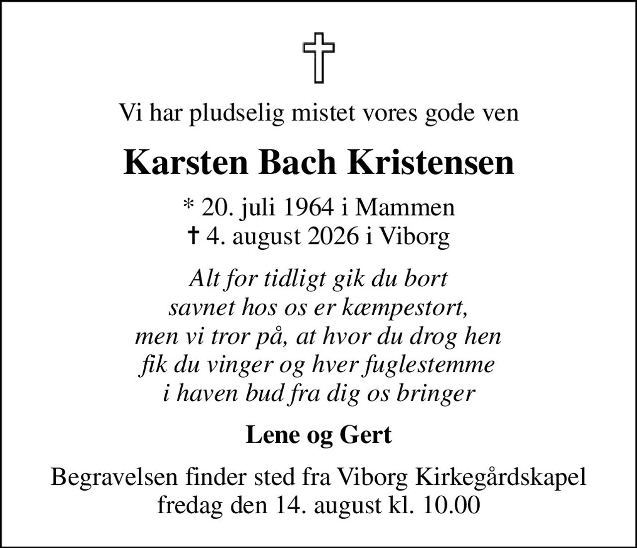 Vi har pludselig mistet vores gode ven
Karsten Bach Kristensen
* 20. juli 1964 i Mammen
						✝ 4. august 2026 i Viborg
Alt for tidligt gik du bort savnet hos os er kæmpestort, men vi tror på, at hvor du drog hen  fik du vinger og hver fuglestemme  i haven bud fra dig os bringer
Lene og Gert
Begravelsen finder sted fra Viborg Kirkegårdskapel  fredag den 14. august kl. 10.00