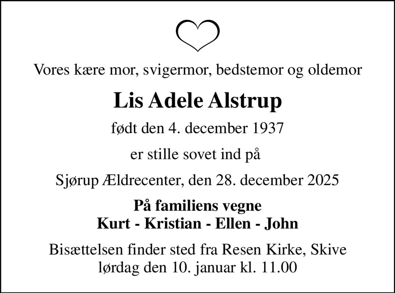 Vores kære mor, svigermor, bedstemor og oldemor
Lis Adele Alstrup
født den 4. december 1937
er stille sovet ind på 
Sjørup Ældrecenter, den 28. december 2025
På familiens vegne Kurt - Kristian - Ellen - John
Bisættelsen finder sted fra Resen Kirke, Skive  lørdag den 10. januar kl. 11.00
