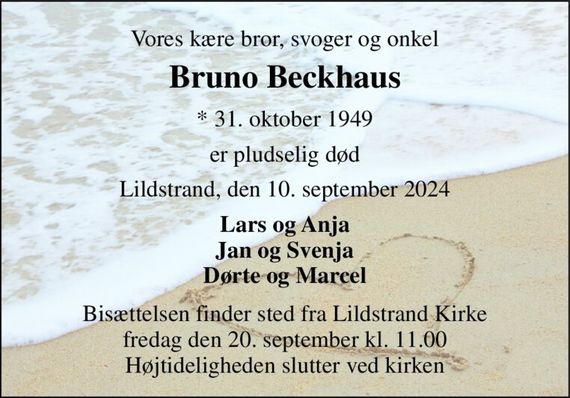 Vores kære bror, svoger og onkel 
Bruno Beckhaus 
*&#x200B; 31. oktober 1949 
er pludselig død 
Lildstrand, den 10. september 2024 
Lars og Anja Jan og Svenja Dørte og Marcel 
Bisættelsen finder sted fra Lildstrand Kirke fredag den 20. september kl. 11.00 Højtideligheden slutter ved kirken