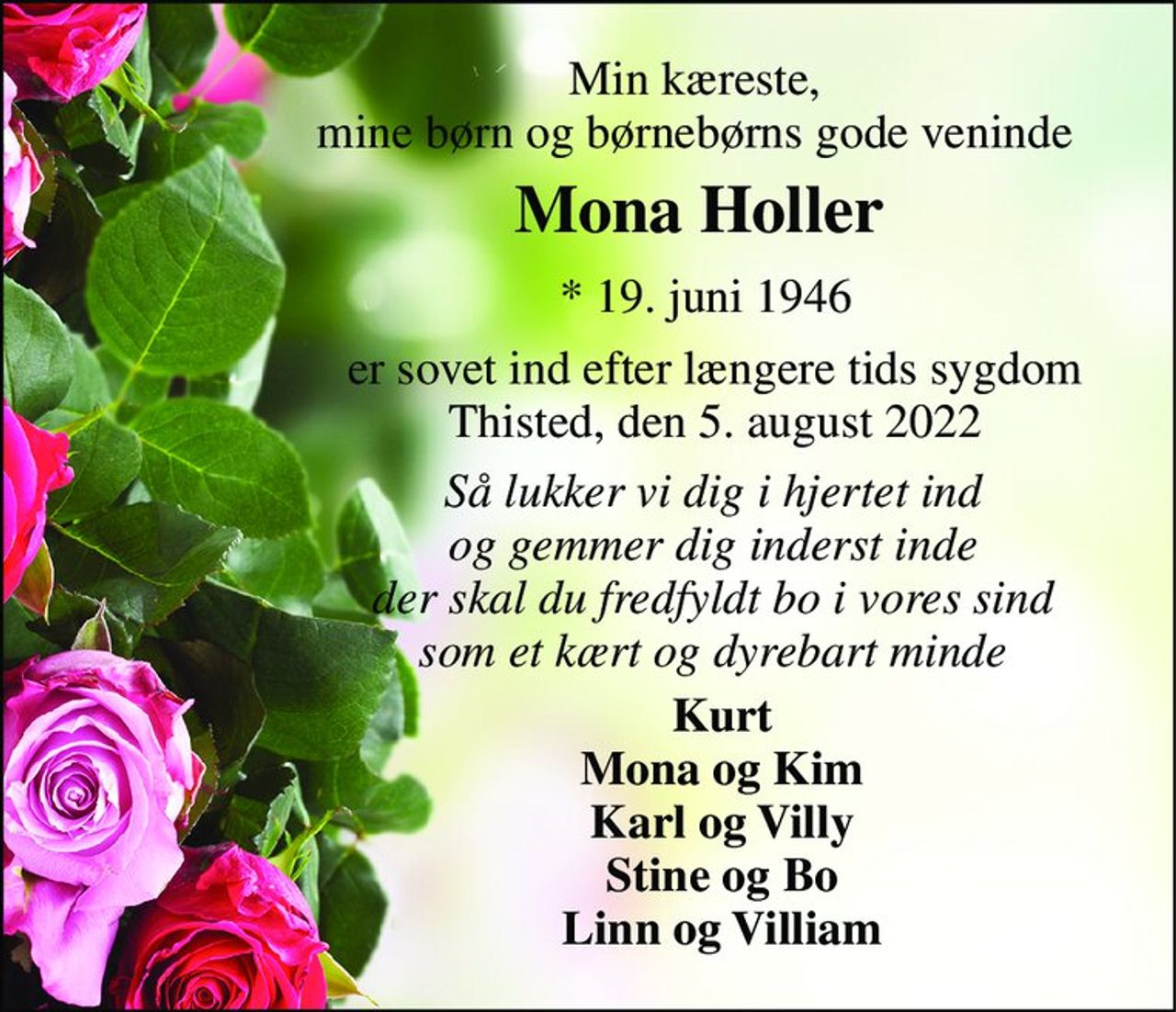 Min kæreste, mine børn og børnebørns gode veninde 
Mona Holler​ 
*​ 19. juni 1946​ 
er sovet ind efter længere tids sygdom Thisted, den 5. august 2022 
Så lukker vi dig i hjertet ind og gemmer dig inderst inde der skal du fredfyldt bo i vores sind som et kært og dyrebart minde 
Kurt Mona og Kim Karl og Villy Stine og Bo Linn og Villiam