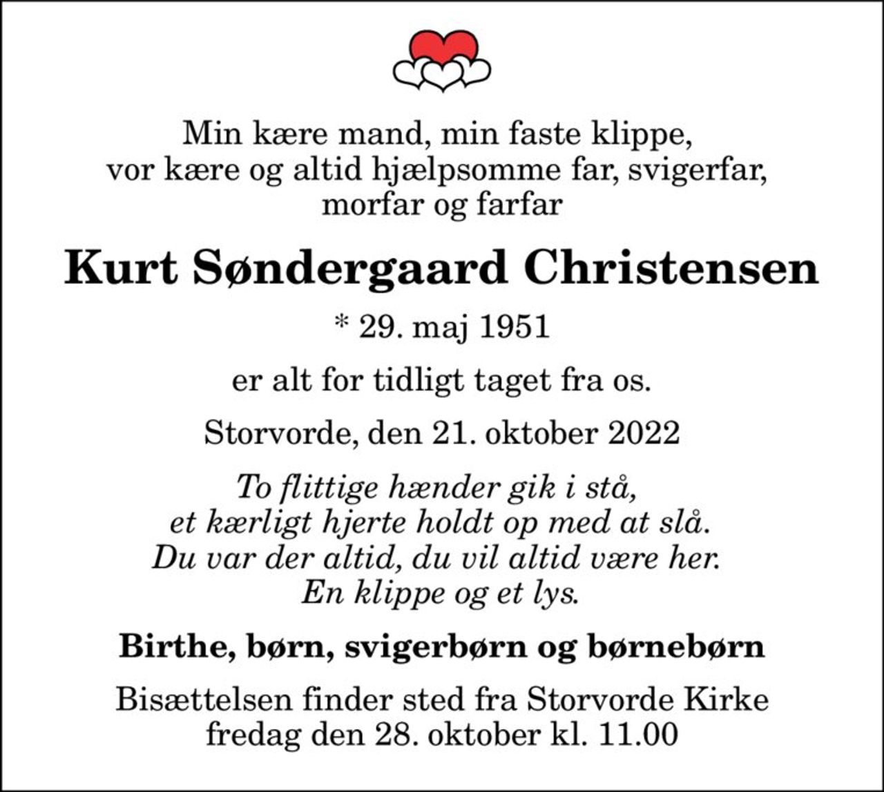 Min kære mand, min faste klippe,  vor kære og altid hjælpsomme far, svigerfar,  morfar og farfar
Kurt Søndergaard Christensen
* 29. maj 1951
er alt for tidligt taget fra os.
Storvorde, den 21. oktober 2022
To flittige hænder gik i stå,  et kærligt hjerte holdt op med at slå. Du var der altid, du vil altid være her.  En klippe og et lys.
Birthe, børn, svigerbørn og børnebørn
Bisættelsen finder sted fra Storvorde Kirke  fredag den 28. oktober kl. 11.00