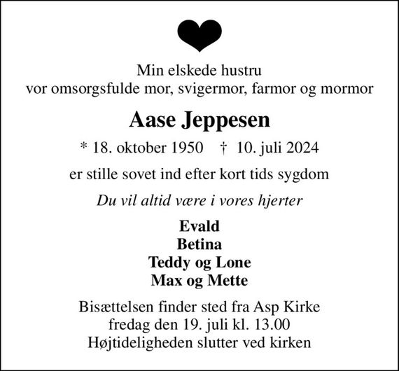 Min elskede hustru vor omsorgsfulde mor, svigermor, farmor og mormor
Aase Jeppesen
* 18. oktober 1950    &#x271d; 10. juli 2024
er stille sovet ind efter kort tids sygdom
Du vil altid være i vores hjerter
Evald Betina Teddy og Lone Max og Mette
Bisættelsen finder sted fra Asp Kirke  fredag den 19. juli kl. 13.00  Højtideligheden slutter ved kirken