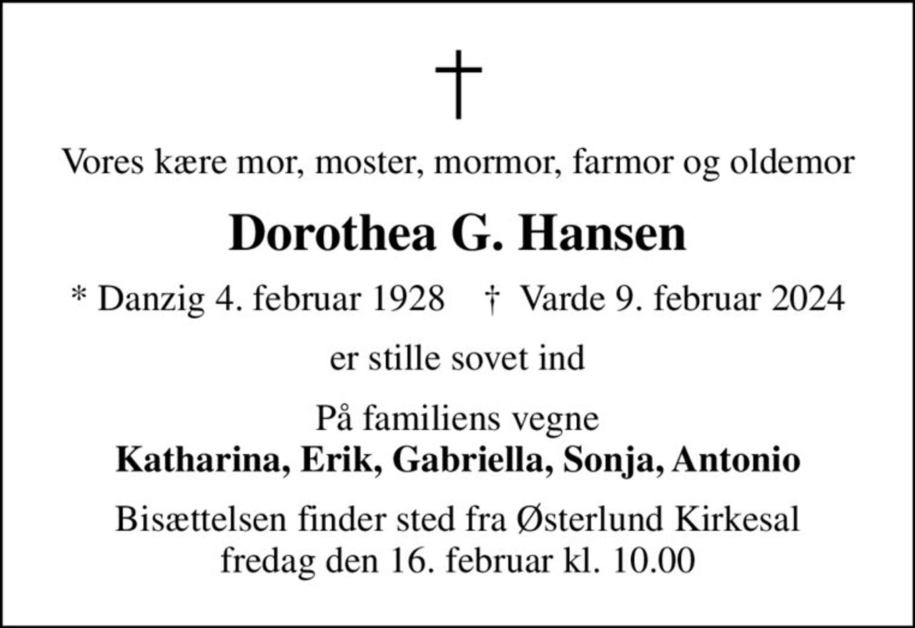 Vores kære mor, moster, mormor, farmor og oldemor
Dorothea G. Hansen
* Danzig 4. februar 1928    ✝ Varde 9. februar 2024
er stille sovet ind
På familiens vegne <b>Katharina, Erik, Gabriella, Sonja, Antonio
Bisættelsen finder sted fra Østerlund Kirkesal  fredag den 16. februar kl. 10.00