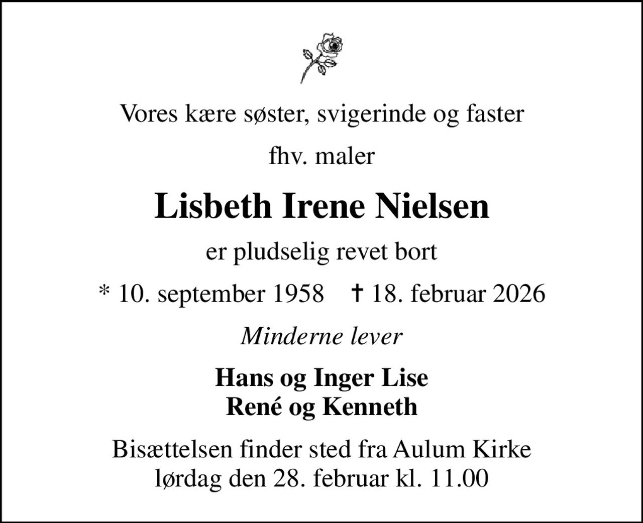 Vores kære søster, svigerinde og faster
fhv. maler
Lisbeth Irene Nielsen
er pludselig revet bort
* 10. september 1958    ✝ 18. februar 2026
Minderne lever
Hans og Inger Lise René og Kenneth
Bisættelsen finder sted fra Aulum Kirke  lørdag den 28. februar kl. 11.00