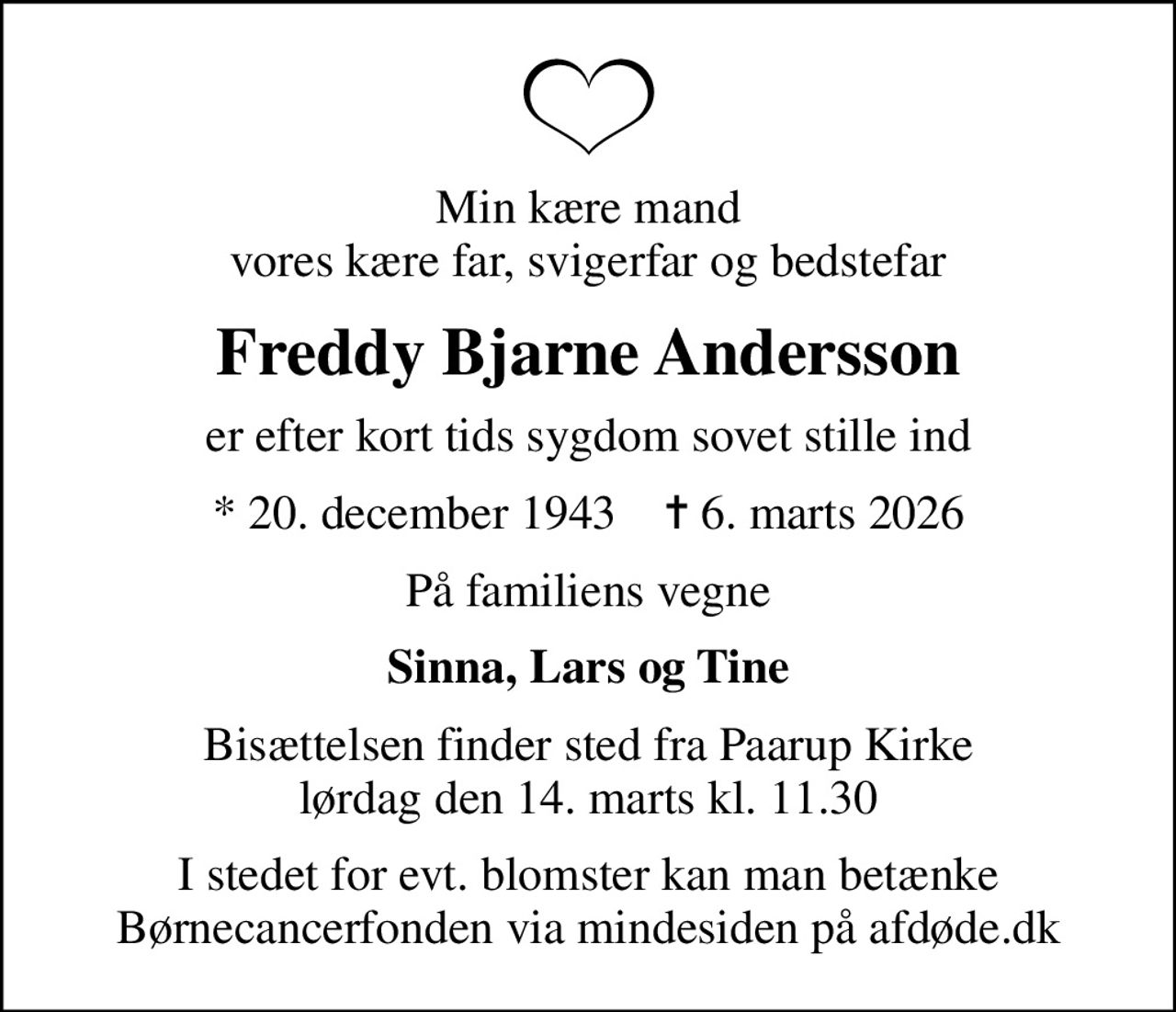 Min kære mand vores kære far, svigerfar og bedstefar
Freddy Bjarne Andersson
er efter kort tids sygdom sovet stille ind
* 20. december 1943    ✝ 6. marts 2026
På familiens vegne
Sinna, Lars og Tine
Bisættelsen finder sted fra Paarup Kirke  lørdag den 14. marts kl. 11.30 
I stedet for evt. blomster kan man betænke
					Børnecancerfonden via mindesiden på afdøde.dk