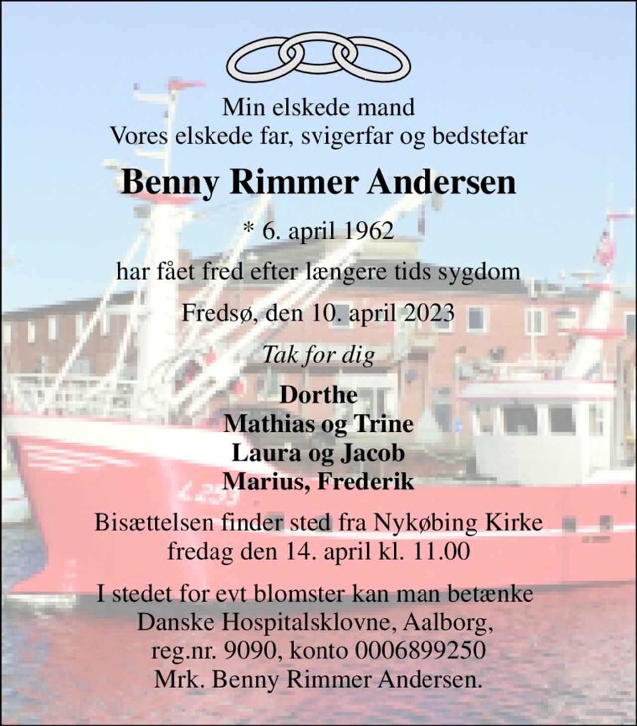 Min elskede mand Vores elskede far, svigerfar og bedstefar 
Benny Rimmer Andersen 
*​ 6. april 1962 
har fået fred efter længere tids sygdom 
Fredsø, den 10. april 2023 
Tak for dig 
Dorthe Mathias og Trine Laura og Jacob Marius, Frederik 
Bisættelsen​ finder sted fra Nykøbing Kirke​ fredag den 14. april​ kl. 11.00 
I stedet for evt blomster kan man betænke  Danske Hospitalsklovne, Aalborg,  reg.nr. 9090, konto 0006899250 Mrk. Benny Rimmer Andersen.
