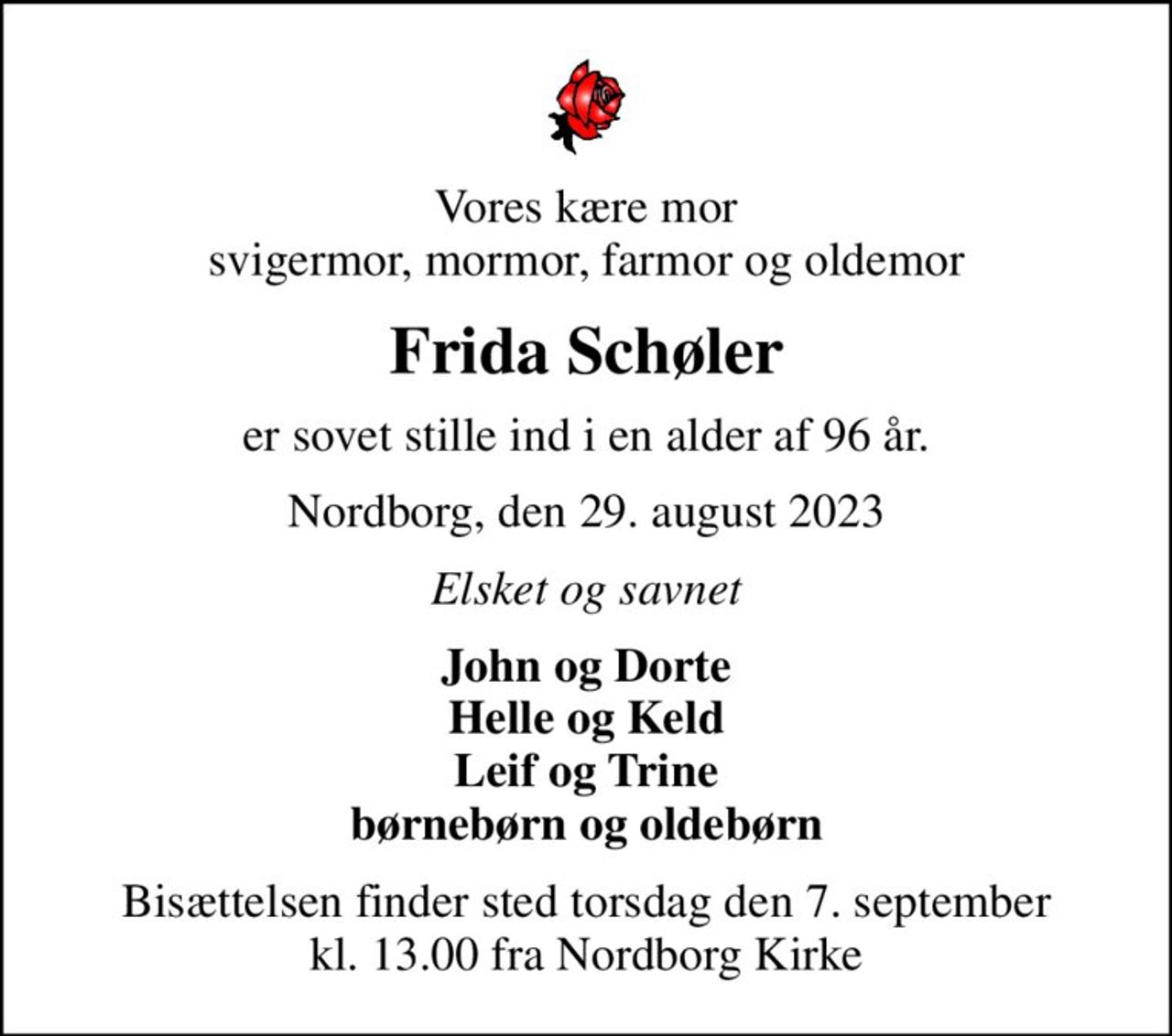 Vores kære mor svigermor, mormor, farmor og oldemor
Frida Schøler
er sovet stille ind i en alder af 96 år.
Nordborg, den 29. august 2023
Elsket og savnet
John og Dorte Helle og Keld Leif og Trine børnebørn og oldebørn
Bisættelsen finder sted torsdag den 7. september kl. 13.00 fra Nordborg Kirke