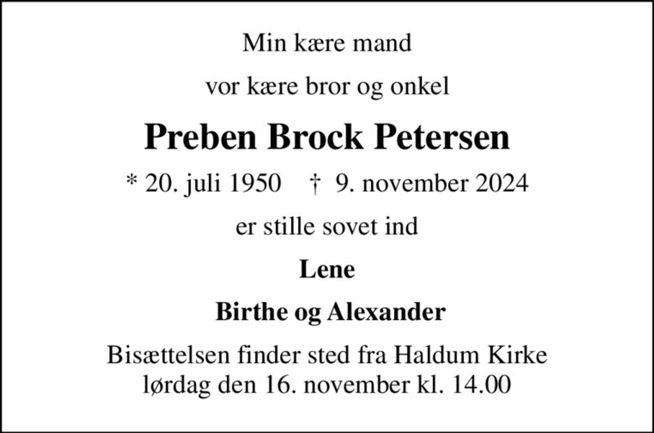 Min kære mand
vor kære bror og onkel
Preben Brock Petersen
* 20. juli 1950    ✝ 9. november 2024
er stille sovet ind
Lene
 Birthe og Alexander
Bisættelsen finder sted fra Haldum Kirke  lørdag den 16. november kl. 14.00