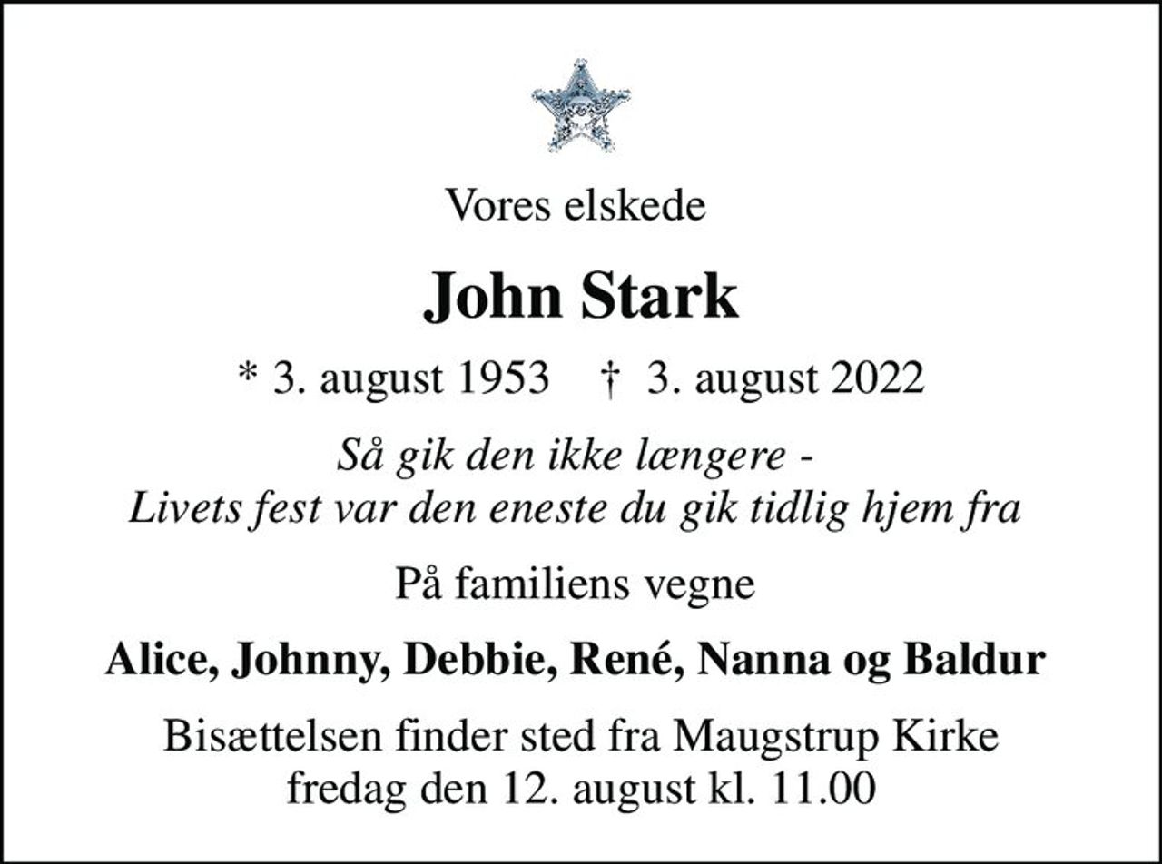 Vores elskede 
John Stark
* 3. august 1953    ✝ 3. august 2022
Så gik den ikke længere -  Livets fest var den eneste du gik tidlig hjem fra 
På familiens vegne 
Alice, Johnny, Debbie, René, Nanna og Baldur 
Bisættelsen finder sted fra Maugstrup Kirke  fredag den 12. august kl. 11.00