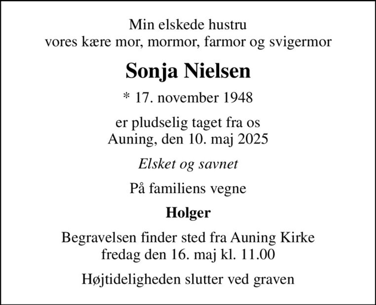 Min elskede hustru vores kære mor, mormor, farmor og svigermor
Sonja Nielsen
* 17. november 1948
er pludselig taget fra os Auning, den 10. maj 2025
Elsket og savnet
På familiens vegne
Holger
Begravelsen finder sted fra Auning Kirke  fredag den 16. maj kl. 11.00 
Højtideligheden slutter ved graven